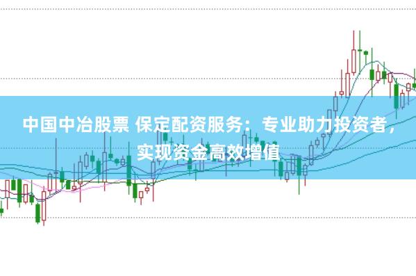 中国中冶股票 保定配资服务：专业助力投资者，实现资金高效增值