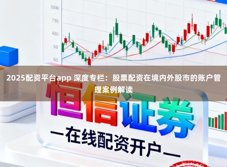 2025配资平台app 深度专栏：股票配资在境内外股市的账户管理案例解读