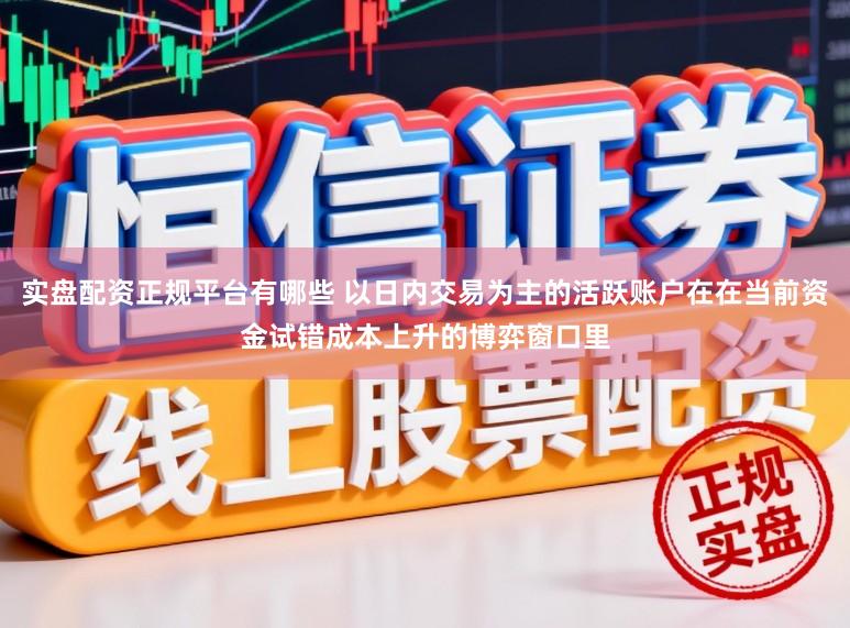 实盘配资正规平台有哪些 以日内交易为主的活跃账户在在当前资金试错成本上升的博弈窗口里