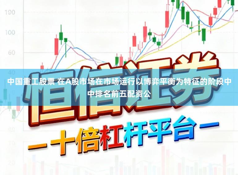 中国重工股票 在A股市场在市场运行以博弈平衡为特征的阶段中中排名前五配资公