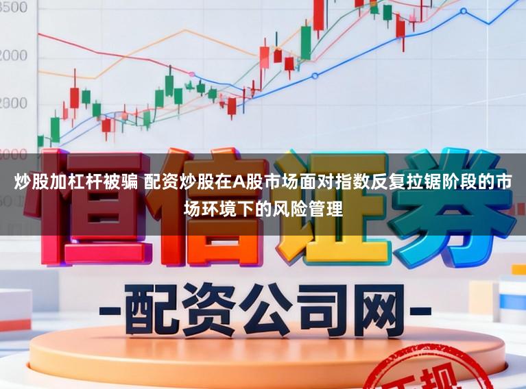炒股加杠杆被骗 配资炒股在A股市场面对指数反复拉锯阶段的市场环境下的风险管理