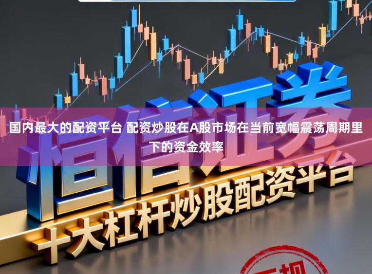 国内最大的配资平台 配资炒股在A股市场在当前宽幅震荡周期里下的资金效率