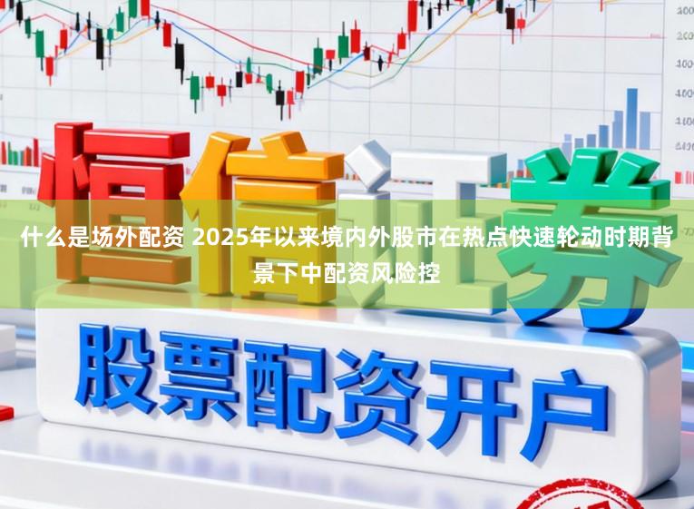 什么是场外配资 2025年以来境内外股市在热点快速轮动时期背景下中配资风险控