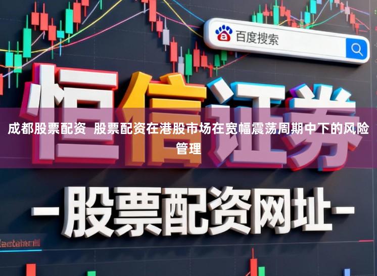 成都股票配资  股票配资在港股市场在宽幅震荡周期中下的风险管理