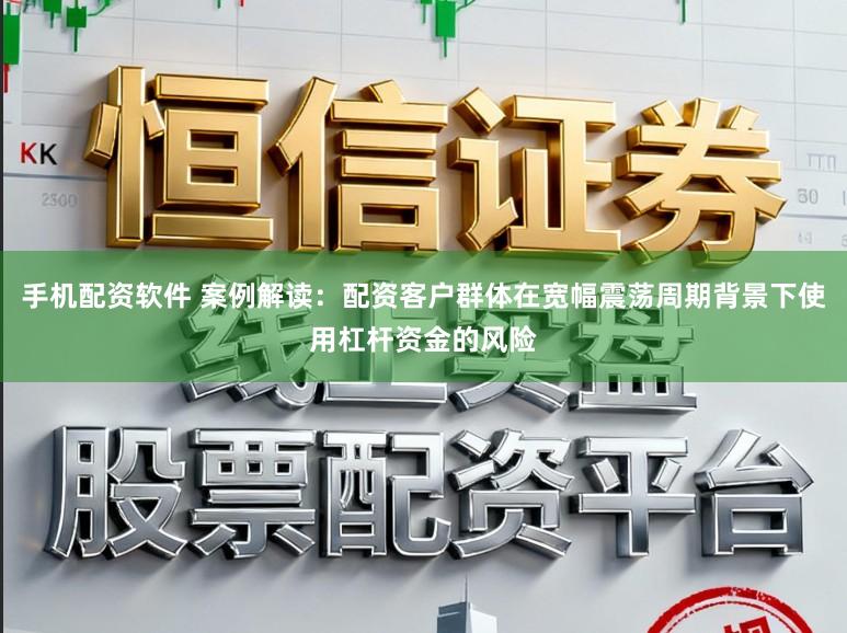 手机配资软件 案例解读：配资客户群体在宽幅震荡周期背景下使用杠杆资金的风险
